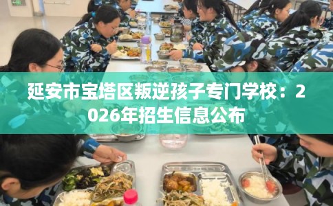 延安市宝塔区叛逆孩子专门学校:2026年招生信息公布 延安市宝塔区叛逆孩子专门学校:2026年招生信息公布