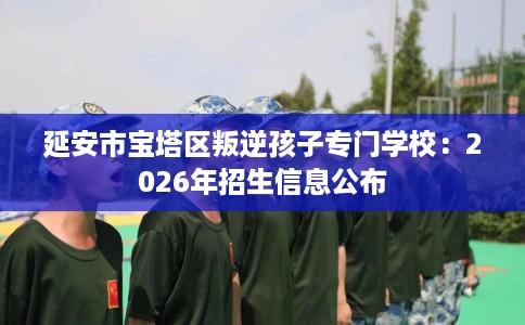 延安市宝塔区叛逆孩子专门学校:2026年招生信息公布 延安市宝塔区叛逆孩子专门学校:2026年招生信息公布