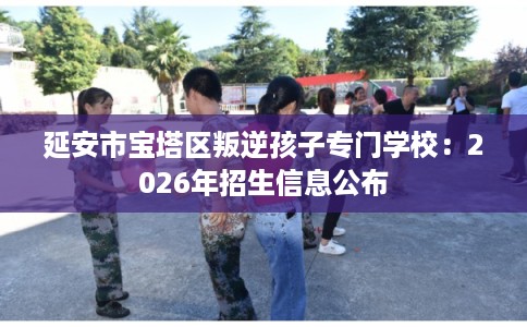 延安市宝塔区叛逆孩子专门学校：2026年招生信息公布