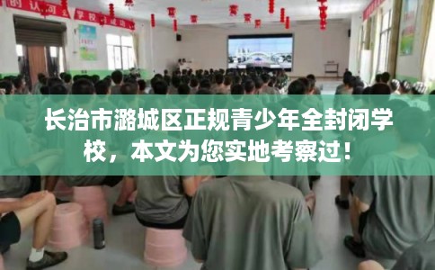 长治市潞城区正规青少年全封闭学校,本文为您实地考察过! 长治市潞城区正规青少年全封闭学校,本文为您实地考察过!