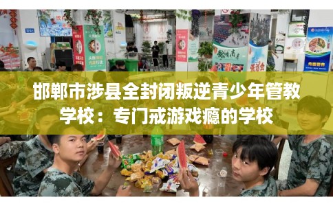 邯郸市涉县全封闭叛逆青少年管教学校：专门戒游戏瘾的学校