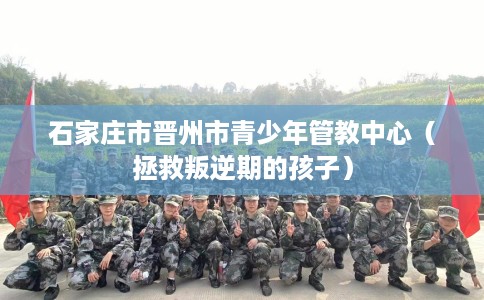 石家庄市晋州市青少年管教中心（拯救叛逆期的孩子）