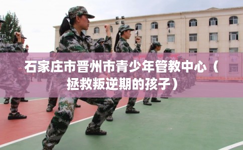 石家庄市晋州市青少年管教中心（拯救叛逆期的孩子）