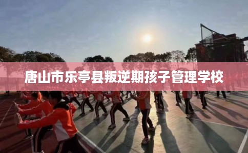 唐山市乐亭县叛逆期孩子管理学校 唐山市乐亭县叛逆期孩子管理学校