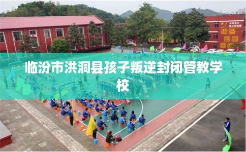 临汾市洪洞县孩子叛逆封闭管教学校