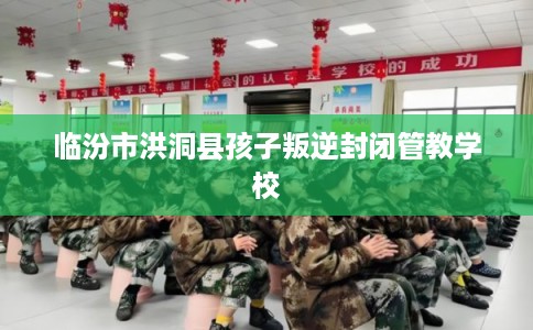 临汾市洪洞县孩子叛逆封闭管教学校
