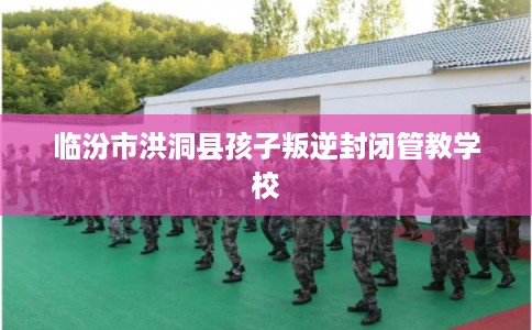 临汾市洪洞县孩子叛逆封闭管教学校