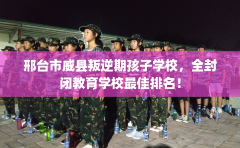 邢台市威县叛逆期孩子学校，全封闭教育学校最佳排名！