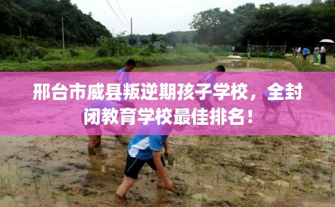 邢台市威县叛逆期孩子学校，全封闭教育学校最佳排名！