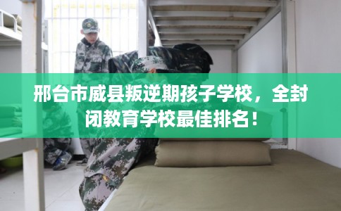 邢台市威县叛逆期孩子学校，全封闭教育学校最佳排名！