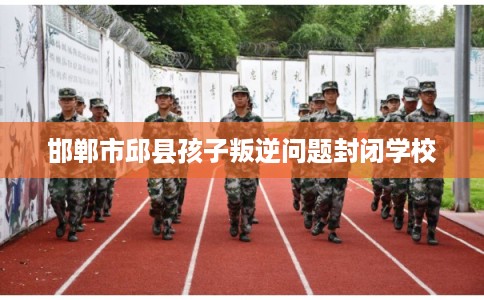 邯郸市邱县孩子叛逆问题封闭学校 邯郸市邱县孩子叛逆问题封闭学校