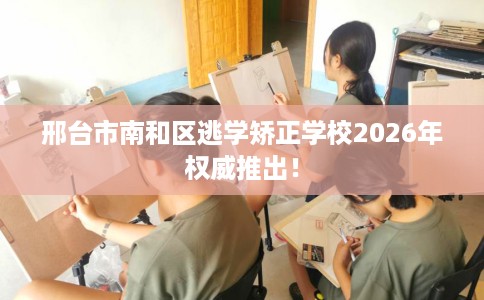 邢台市南和区逃学矫正学校2026年权威推出! 邢台市南和区逃学矫正学校2026年权威推出!