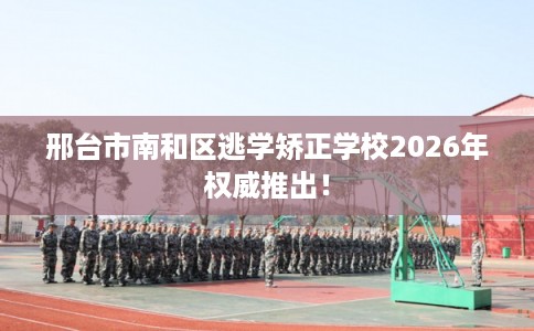 邢台市南和区逃学矫正学校2026年权威推出! 邢台市南和区逃学矫正学校2026年权威推出!