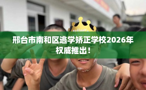 邢台市南和区逃学矫正学校2026年权威推出！