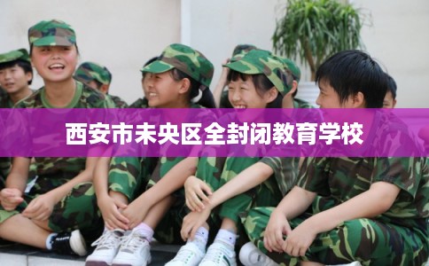西安市未央区全封闭教育学校 西安市未央区全封闭教育学校