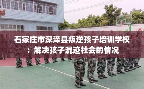 石家庄市深泽县叛逆孩子培训学校：解决孩子混迹社会的情况