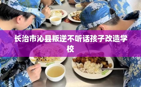 长治市沁县叛逆不听话孩子改造学校