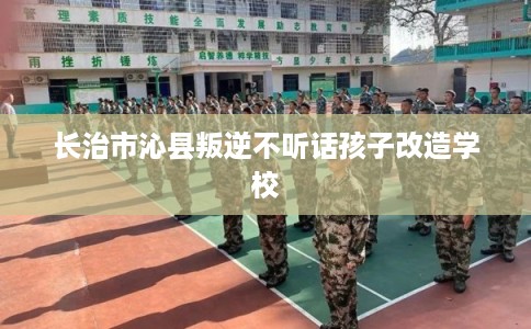 长治市沁县叛逆不听话孩子改造学校