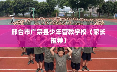 邢台市广宗县少年管教学校（家长推荐）