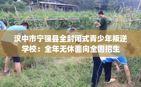 汉中市宁强县全封闭式青少年叛逆学校：全年无休面向全国招生