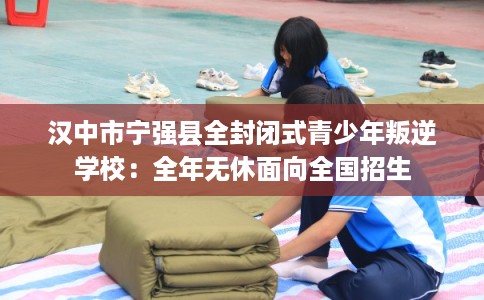 汉中市宁强县全封闭式青少年叛逆学校：全年无休面向全国招生