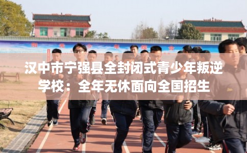 汉中市宁强县全封闭式青少年叛逆学校：全年无休面向全国招生