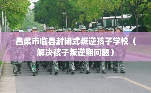 吕梁市临县封闭式叛逆孩子学校(解决孩子叛逆期问题) 吕梁市临县封闭式叛逆孩子学校(解决孩子叛逆期问题)
