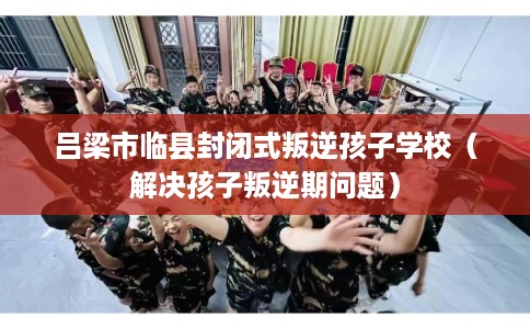 吕梁市临县封闭式叛逆孩子学校(解决孩子叛逆期问题) 吕梁市临县封闭式叛逆孩子学校(解决孩子叛逆期问题)