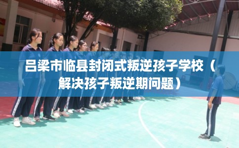 吕梁市临县封闭式叛逆孩子学校(解决孩子叛逆期问题) 吕梁市临县封闭式叛逆孩子学校(解决孩子叛逆期问题)