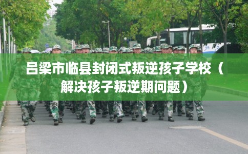 吕梁市临县封闭式叛逆孩子学校（解决孩子叛逆期问题）