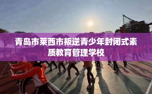 青岛市莱西市叛逆青少年封闭式素质教育管理学校 青岛市莱西市叛逆青少年封闭式素质教育管理学校