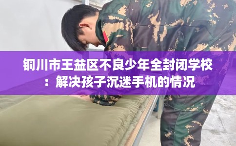 铜川市王益区不良少年全封闭学校：解决孩子沉迷手机的情况
