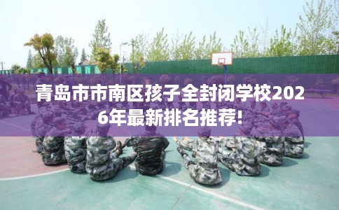 青岛市市南区孩子全封闭学校2026年最新排名推荐!