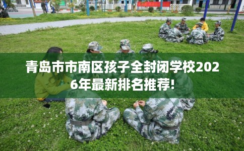 青岛市市南区孩子全封闭学校2026年最新排名推荐!