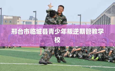 邢台市临城县青少年叛逆期管教学校
