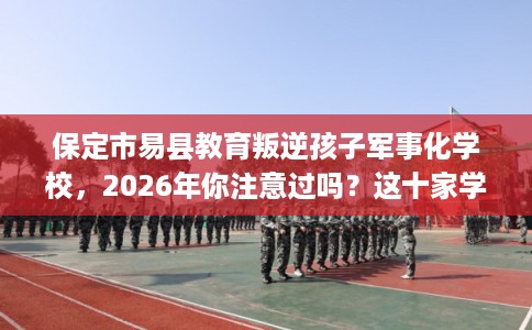保定市易县教育叛逆孩子军事化学校，2026年你注意过吗？这十家学校！