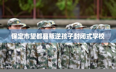 保定市望都县叛逆孩子封闭式学校 保定市望都县叛逆孩子封闭式学校