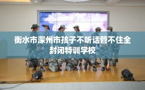 衡水市深州市孩子不听话管不住全封闭特训学校 衡水市深州市孩子不听话管不住全封闭特训学校
