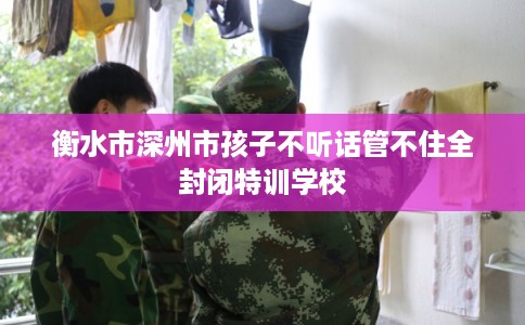 衡水市深州市孩子不听话管不住全封闭特训学校 衡水市深州市孩子不听话管不住全封闭特训学校