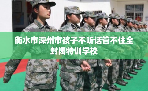 衡水市深州市孩子不听话管不住全封闭特训学校