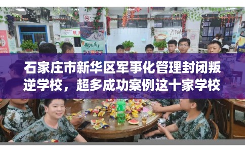 石家庄市新华区军事化管理封闭叛逆学校，超多成功案例这十家学校！