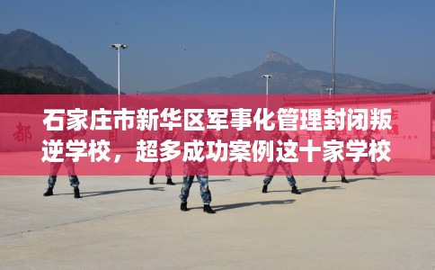 石家庄市新华区军事化管理封闭叛逆学校，超多成功案例这十家学校！