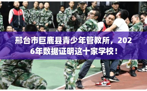 邢台市巨鹿县青少年管教所，2026年数据证明这十家学校！