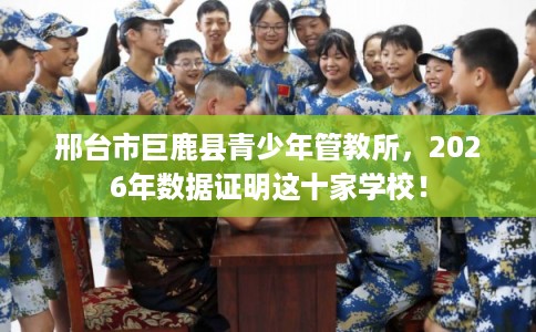 邢台市巨鹿县青少年管教所，2026年数据证明这十家学校！