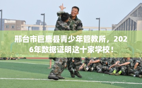 邢台市巨鹿县青少年管教所，2026年数据证明这十家学校！