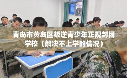 青岛市黄岛区叛逆青少年正规封闭学校（解决不上学的情况）