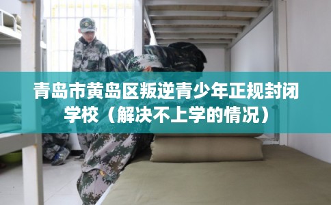 青岛市黄岛区叛逆青少年正规封闭学校（解决不上学的情况）