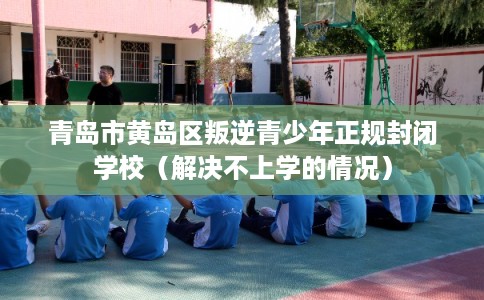 青岛市黄岛区叛逆青少年正规封闭学校（解决不上学的情况）