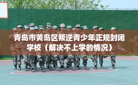 青岛市黄岛区叛逆青少年正规封闭学校（解决不上学的情况）