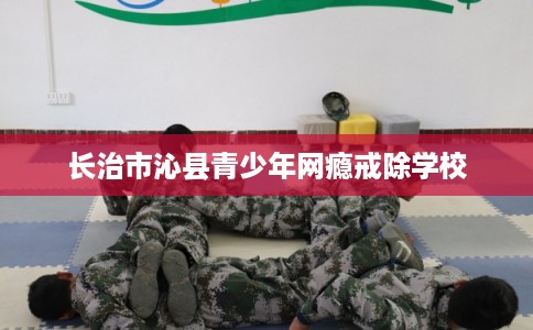 长治市沁县青少年网瘾戒除学校 长治市沁县青少年网瘾戒除学校